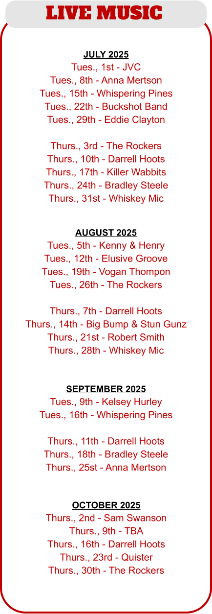 LIVE MUSIC  JULY 2025 Tues., 1st - JVC Tues., 8th - Anna Mertson Tues., 15th - Whispering Pines Tues., 22th - Buckshot Band Tues., 29th - Eddie Clayton  Thurs., 3rd - The Rockers Thurs., 10th - Darrell Hoots Thurs., 17th - Killer Wabbits Thurs., 24th - Bradley Steele Thurs., 31st - Whiskey Mic OCTOBER 2025 Thurs., 2nd - Sam Swanson Thurs., 9th - TBA Thurs., 16th - Darrell Hoots Thurs., 23rd - Quister Thurs., 30th - The Rockers  AUGUST 2025 Tues., 5th - Kenny & Henry Tues., 12th - Elusive Groove Tues., 19th - Vogan Thompon Tues., 26th - The Rockers  Thurs., 7th - Darrell Hoots Thurs., 14th - Big Bump & Stun Gunz Thurs., 21st - Robert Smith Thurs., 28th - Whiskey Mic SEPTEMBER 2025 Tues., 9th - Kelsey Hurley Tues., 16th - Whispering Pines  Thurs., 11th - Darrell Hoots Thurs., 18th - Bradley Steele Thurs., 25st - Anna Mertson