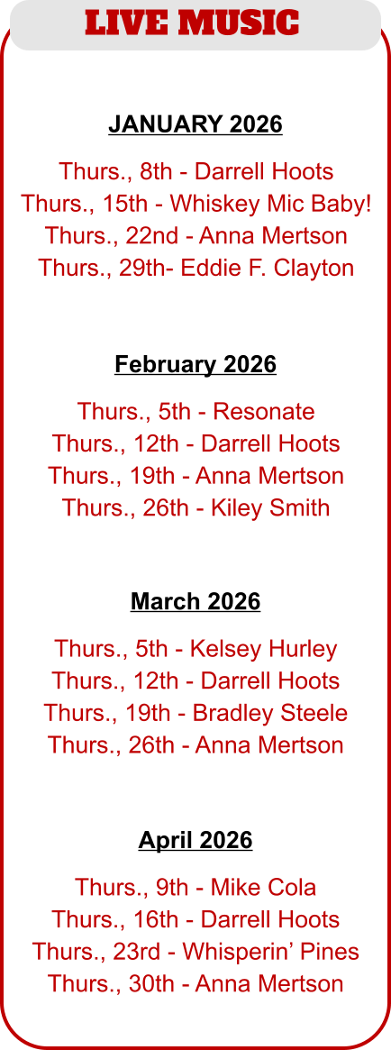 LIVE MUSIC   Thurs., 5th - Resonate Thurs., 12th - Darrell Hoots Thurs., 19th - Anna Mertson Thurs., 26th - Kiley Smith   February 2026   Thurs., 8th - Darrell Hoots Thurs., 15th - Whiskey Mic Baby! Thurs., 22nd - Anna Mertson Thurs., 29th- Eddie F. Clayton JANUARY 2026   Thurs., 5th - Kelsey Hurley Thurs., 12th - Darrell Hoots Thurs., 19th - Bradley Steele Thurs., 26th - Anna Mertson   March 2026   Thurs., 9th - Mike Cola Thurs., 16th - Darrell Hoots Thurs., 23rd - Whisperin’ Pines Thurs., 30th - Anna Mertson   April 2026