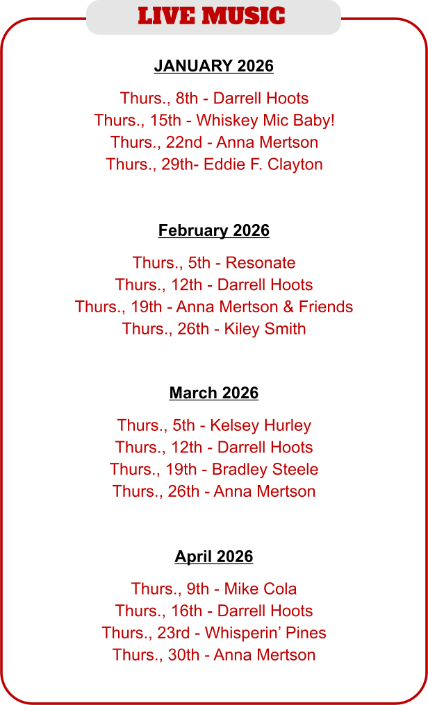 LIVE MUSIC   Thurs., 5th - Resonate Thurs., 12th - Darrell Hoots Thurs., 19th - Anna Mertson & Friends Thurs., 26th - Kiley Smith   February 2026   Thurs., 8th - Darrell Hoots Thurs., 15th - Whiskey Mic Baby! Thurs., 22nd - Anna Mertson Thurs., 29th- Eddie F. Clayton JANUARY 2026   Thurs., 5th - Kelsey Hurley Thurs., 12th - Darrell Hoots Thurs., 19th - Bradley Steele Thurs., 26th - Anna Mertson   March 2026   Thurs., 9th - Mike Cola Thurs., 16th - Darrell Hoots Thurs., 23rd - Whisperin’ Pines Thurs., 30th - Anna Mertson   April 2026