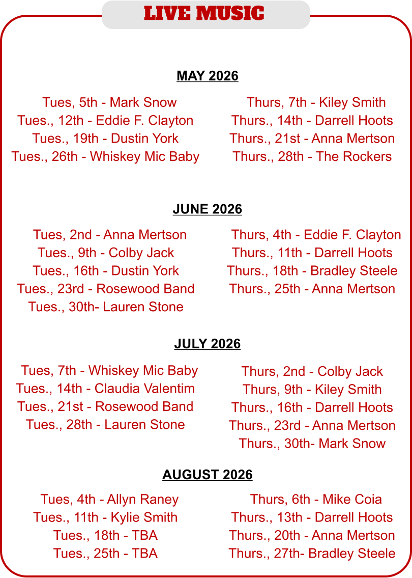 LIVE MUSIC  JUNE 2026  MAY 2026  JULY 2026  AUGUST 2026   TTues, 5th - Mark Snow Tues., 12th - Eddie F. Clayton Tues., 19th - Dustin York Tues., 26th - Whiskey Mic Baby  TThurs, 7th - Kiley Smith Thurs., 14th - Darrell Hoots Thurs., 21st - Anna Mertson Thurs., 28th - The Rockers  TTues, 2nd - Anna Mertson Tues., 9th - Colby Jack Tues., 16th - Dustin York Tues., 23rd - Rosewood Band Tues., 30th- Lauren Stone  TThurs, 4th - Eddie F. Clayton Thurs., 11th - Darrell Hoots Thurs., 18th - Bradley Steele Thurs., 25th - Anna Mertson  TTues, 4th - Allyn Raney Tues., 11th - Kylie Smith Tues., 18th - TBA Tues., 25th - TBA  TThurs, 6th - Mike Coia Thurs., 13th - Darrell Hoots Thurs., 20th - Anna Mertson Thurs., 27th- Bradley Steele  TTues, 7th - Whiskey Mic Baby Tues., 14th - Claudia Valentim Tues., 21st - Rosewood Band Tues., 28th - Lauren Stone  Thurs, 2nd - Colby Jack Thurs, 9th - Kiley Smith Thurs., 16th - Darrell Hoots Thurs., 23rd - Anna Mertson Thurs., 30th- Mark Snow