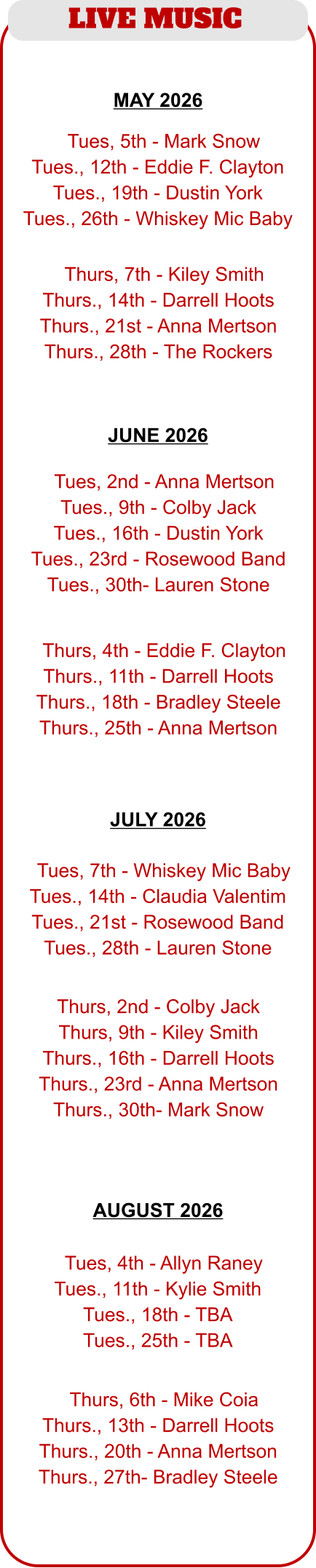 LIVE MUSIC  JUNE 2026  MAY 2026  JULY 2026  AUGUST 2026   TTues, 5th - Mark Snow Tues., 12th - Eddie F. Clayton Tues., 19th - Dustin York Tues., 26th - Whiskey Mic Baby  TThurs, 7th - Kiley Smith Thurs., 14th - Darrell Hoots Thurs., 21st - Anna Mertson Thurs., 28th - The Rockers  TTues, 2nd - Anna Mertson Tues., 9th - Colby Jack Tues., 16th - Dustin York Tues., 23rd - Rosewood Band Tues., 30th- Lauren Stone  TThurs, 4th - Eddie F. Clayton Thurs., 11th - Darrell Hoots Thurs., 18th - Bradley Steele Thurs., 25th - Anna Mertson  TTues, 4th - Allyn Raney Tues., 11th - Kylie Smith Tues., 18th - TBA Tues., 25th - TBA  TThurs, 6th - Mike Coia Thurs., 13th - Darrell Hoots Thurs., 20th - Anna Mertson Thurs., 27th- Bradley Steele  TTues, 7th - Whiskey Mic Baby Tues., 14th - Claudia Valentim Tues., 21st - Rosewood Band Tues., 28th - Lauren Stone  Thurs, 2nd - Colby Jack Thurs, 9th - Kiley Smith Thurs., 16th - Darrell Hoots Thurs., 23rd - Anna Mertson Thurs., 30th- Mark Snow
