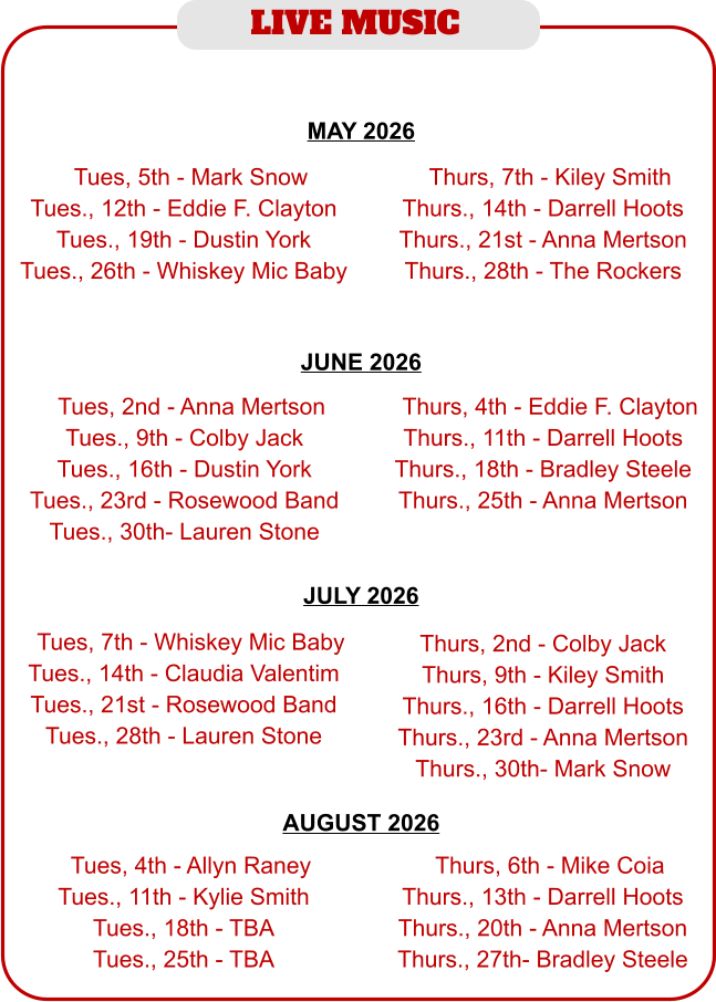 LIVE MUSIC  JUNE 2026  MAY 2026  JULY 2026  AUGUST 2026   TTues, 5th - Mark Snow Tues., 12th - Eddie F. Clayton Tues., 19th - Dustin York Tues., 26th - Whiskey Mic Baby  TThurs, 7th - Kiley Smith Thurs., 14th - Darrell Hoots Thurs., 21st - Anna Mertson Thurs., 28th - The Rockers  TTues, 2nd - Anna Mertson Tues., 9th - Colby Jack Tues., 16th - Dustin York Tues., 23rd - Rosewood Band Tues., 30th- Lauren Stone  TThurs, 4th - Eddie F. Clayton Thurs., 11th - Darrell Hoots Thurs., 18th - Bradley Steele Thurs., 25th - Anna Mertson  TTues, 4th - Allyn Raney Tues., 11th - Kylie Smith Tues., 18th - TBA Tues., 25th - TBA  TThurs, 6th - Mike Coia Thurs., 13th - Darrell Hoots Thurs., 20th - Anna Mertson Thurs., 27th- Bradley Steele  TTues, 7th - Whiskey Mic Baby Tues., 14th - Claudia Valentim Tues., 21st - Rosewood Band Tues., 28th - Lauren Stone  Thurs, 2nd - Colby Jack Thurs, 9th - Kiley Smith Thurs., 16th - Darrell Hoots Thurs., 23rd - Anna Mertson Thurs., 30th- Mark Snow